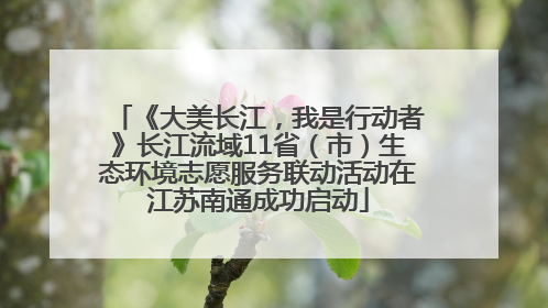 《大美长江，我是行动者》长江流域11省（市）生态环境志愿服务联动活动在江苏南通成功启动