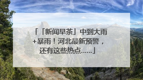 「新闻早茶」中到大雨+暴雨！河北最新预警，还有这些热点……