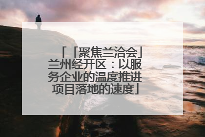 「聚焦兰洽会」兰州经开区：以服务企业的温度推进项目落地的速度