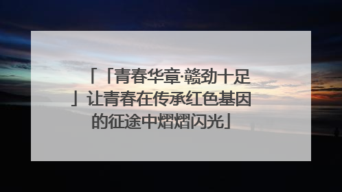 「青春华章·赣劲十足」让青春在传承红色基因的征途中熠熠闪光