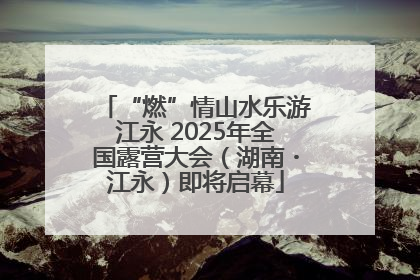 “燃”情山水乐游江永 2025年全国露营大会（湖南・江永）即将启幕