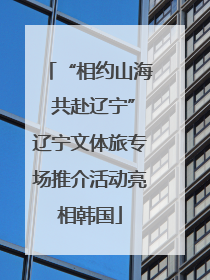 “相约山海 共赴辽宁”辽宁文体旅专场推介活动亮相韩国