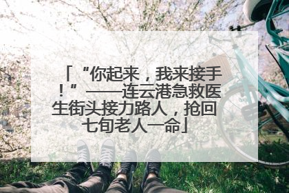 “你起来，我来接手！”——连云港急救医生街头接力路人，抢回七旬老人一命