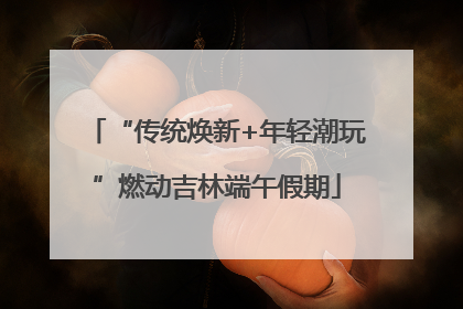 “传统焕新+年轻潮玩”燃动吉林端午假期