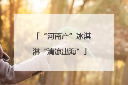 “河南产”冰淇淋“清凉出海”