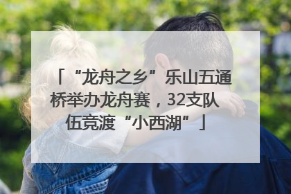 “龙舟之乡”乐山五通桥举办龙舟赛，32支队伍竞渡“小西湖”