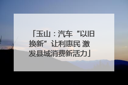 玉山：汽车“以旧换新”让利惠民 激发县域消费新活力