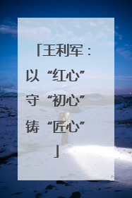 王利军：以“红心”守“初心”铸“匠心”