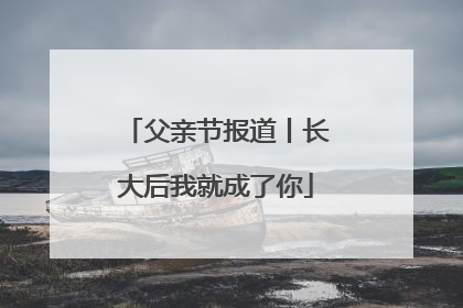 父亲节报道丨长大后我就成了你