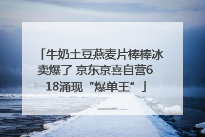 牛奶土豆燕麦片棒棒冰卖爆了 京东京喜自营618涌现“爆单王”