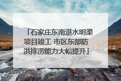 石家庄东南退水明渠项目竣工 市区东部防洪排涝能力大幅提升