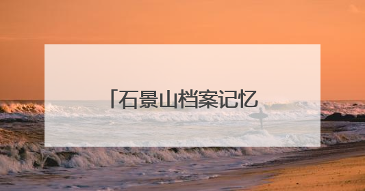 石景山档案记忆数字展上线，展示全区历史人文与蝶变复兴历程