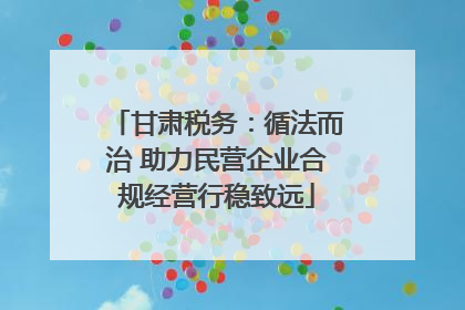 甘肃税务：循法而治 助力民营企业合规经营行稳致远