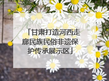 甘肃打造河西走廊民族民俗非遗保护传承展示区