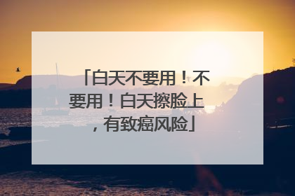 白天不要用！不要用！白天擦脸上，有致癌风险