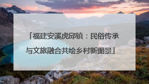 福建安溪虎邱镇：民俗传承与文旅融合共绘乡村新图景