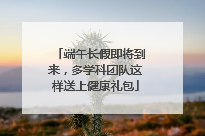 端午长假即将到来，多学科团队这样送上健康礼包
