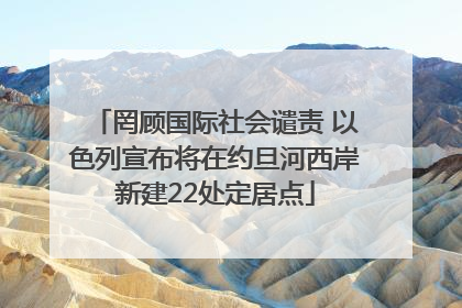 罔顾国际社会谴责 以色列宣布将在约旦河西岸新建22处定居点