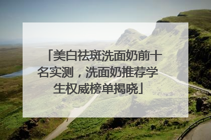 美白祛斑洗面奶前十名实测，洗面奶推荐学生权威榜单揭晓