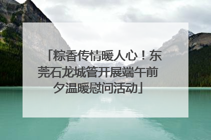 粽香传情暖人心！东莞石龙城管开展端午前夕温暖慰问活动