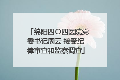 绵阳四〇四医院党委书记周云 接受纪律审查和监察调查