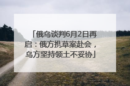 俄乌谈判6月2日再启：俄方携草案赴会，乌方坚持领土不妥协