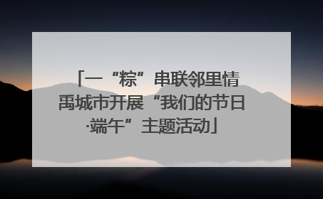 一“粽”串联邻里情 禹城市开展“我们的节日·端午”主题活动