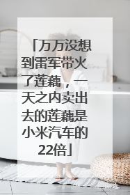 万万没想到雷军带火了莲藕，一天之内卖出去的莲藕是小米汽车的22倍