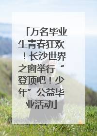 万名毕业生青春狂欢！长沙世界之窗举行“登顶吧！少年”公益毕业活动