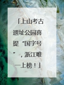 上山考古遗址公园喜提“国字号”，浙江唯一上榜！