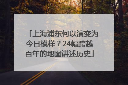 上海浦东何以演变为今日模样？24幅跨越百年的地图讲述历史