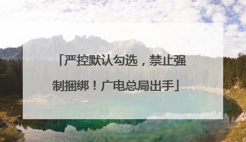 严控默认勾选，禁止强制捆绑！广电总局出手