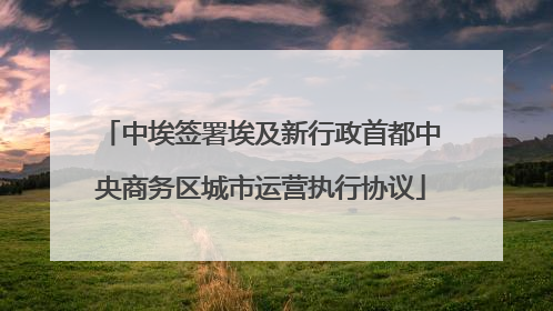 中埃签署埃及新行政首都中央商务区城市运营执行协议