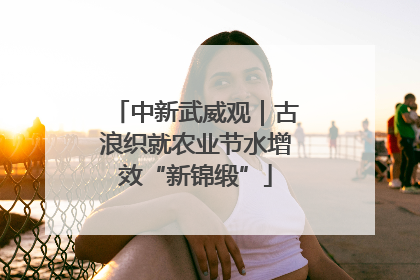 中新武威观｜古浪织就农业节水增效“新锦缎”
