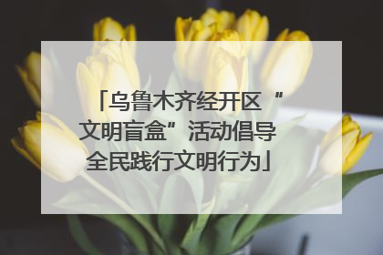 乌鲁木齐经开区“文明盲盒”活动倡导全民践行文明行为