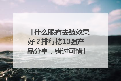 什么眼霜去皱效果好？排行榜10强产品分享，错过可惜