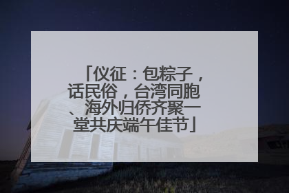 仪征：包粽子，话民俗，台湾同胞、海外归侨齐聚一堂共庆端午佳节