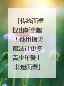 传统面塑捏出新童趣！他用指尖魔法让更多青少年爱上非遗面塑