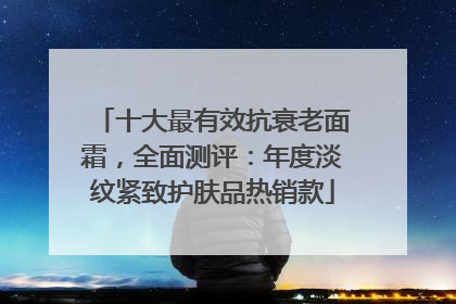 十大最有效抗衰老面霜，全面测评：年度淡纹紧致护肤品热销款