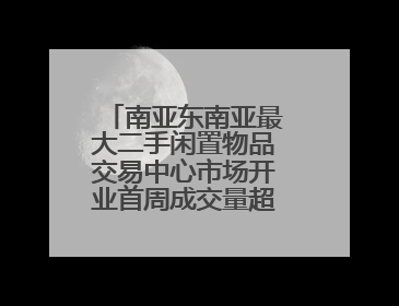 南亚东南亚最大二手闲置物品交易中心市场开业首周成交量超10万件