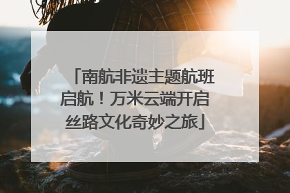 南航非遗主题航班启航！万米云端开启丝路文化奇妙之旅