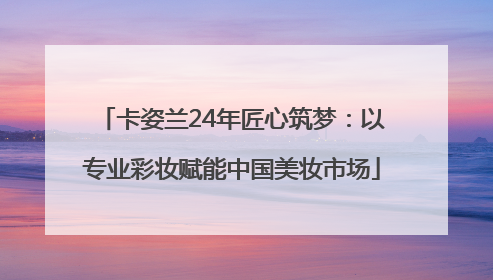 卡姿兰24年匠心筑梦：以专业彩妆赋能中国美妆市场