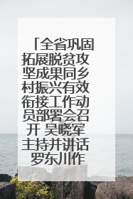 全省巩固拓展脱贫攻坚成果同乡村振兴有效衔接工作动员部署会召开 吴晓军主持并讲话 罗东川作安排部署
