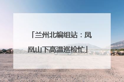 兰州北编组站：凤凰山下高温巡检忙