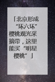 北京形成“环六环”樱桃观光采摘带，这里能买“明星樱桃”