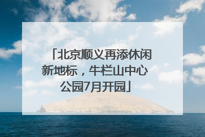 北京顺义再添休闲新地标，牛栏山中心公园7月开园