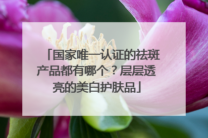 国家唯一认证的祛斑产品都有哪个？层层透亮的美白护肤品
