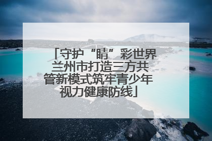 守护“睛”彩世界 兰州市打造三方共管新模式筑牢青少年视力健康防线