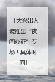 大兴出入境推出“夜间办证”专场！具体时间