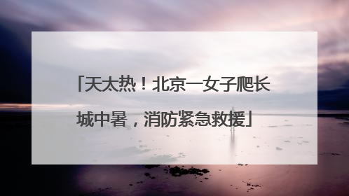 天太热！北京一女子爬长城中暑，消防紧急救援
